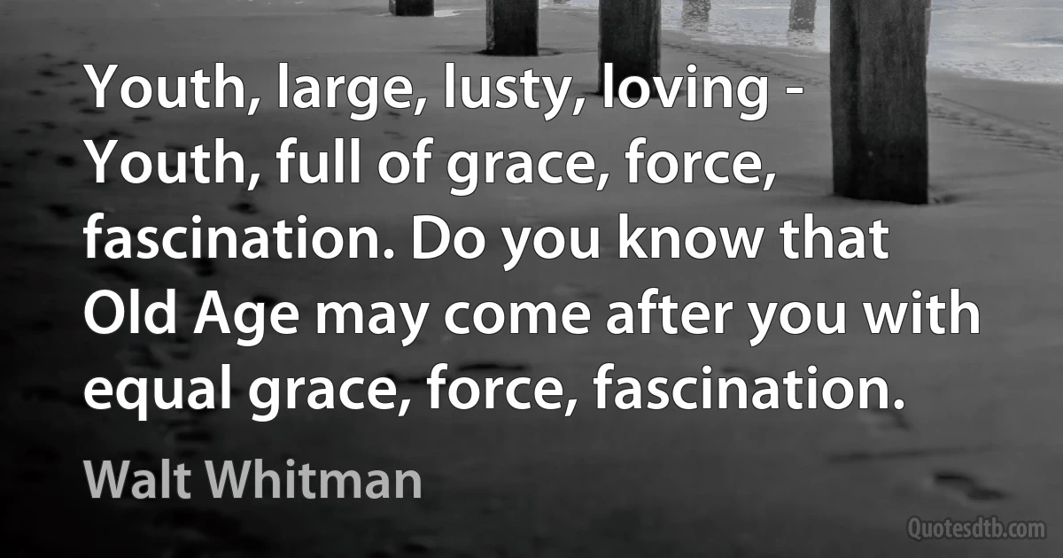 Youth, large, lusty, loving - Youth, full of grace, force, fascination. Do you know that Old Age may come after you with equal grace, force, fascination. (Walt Whitman)