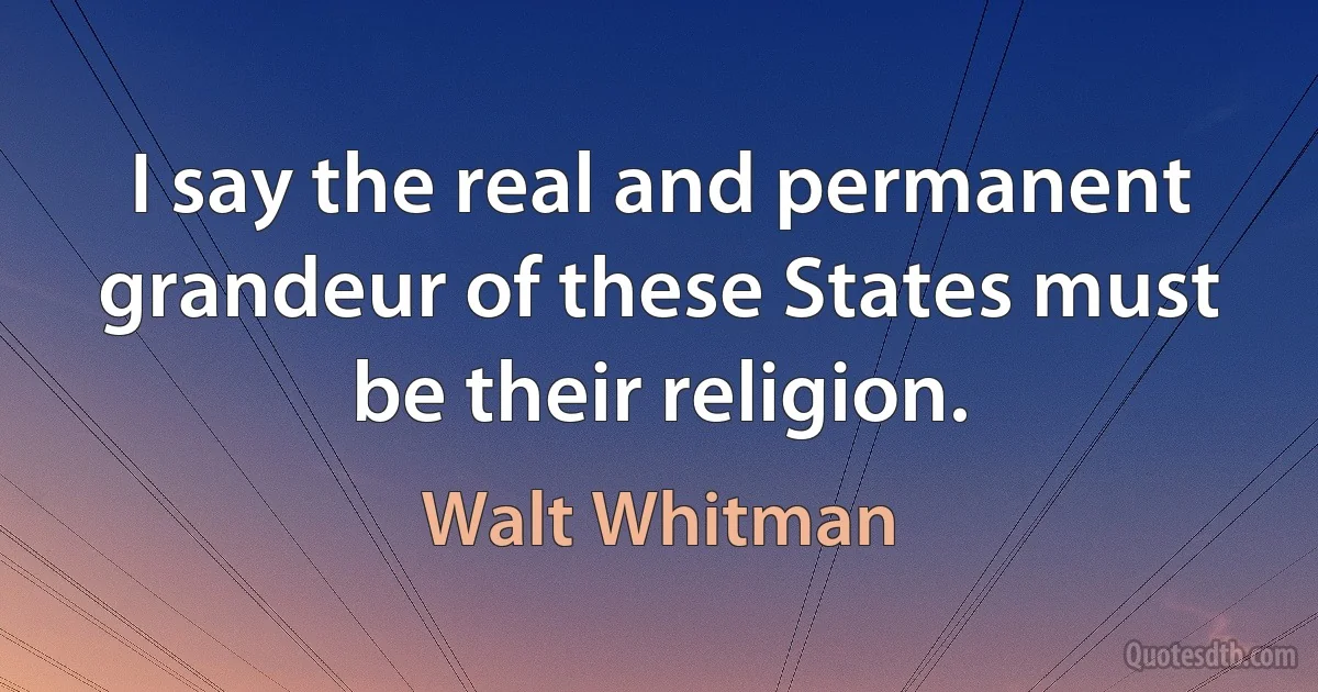 I say the real and permanent grandeur of these States must be their religion. (Walt Whitman)