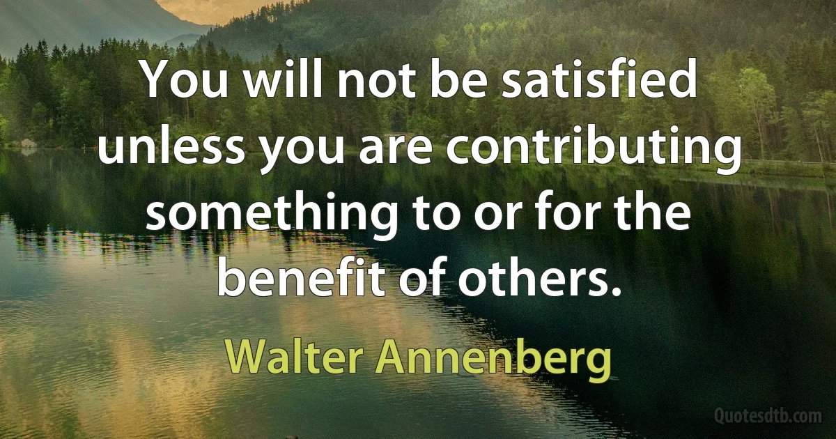 You will not be satisfied unless you are contributing something to or for the benefit of others. (Walter Annenberg)