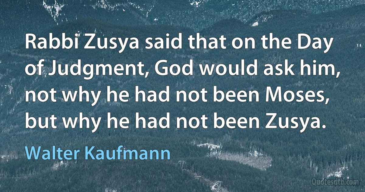 Rabbi Zusya said that on the Day of Judgment, God would ask him, not why he had not been Moses, but why he had not been Zusya. (Walter Kaufmann)