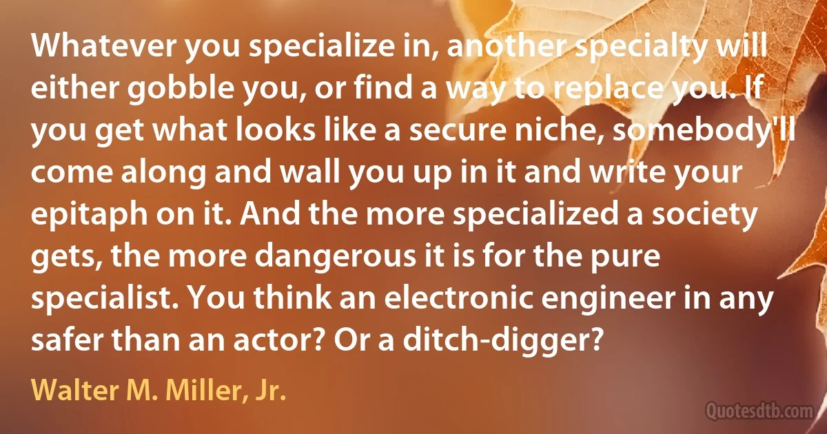 Whatever you specialize in, another specialty will either gobble you, or find a way to replace you. If you get what looks like a secure niche, somebody'll come along and wall you up in it and write your epitaph on it. And the more specialized a society gets, the more dangerous it is for the pure specialist. You think an electronic engineer in any safer than an actor? Or a ditch-digger? (Walter M. Miller, Jr.)