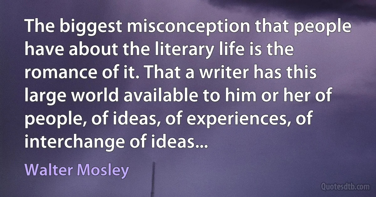 The biggest misconception that people have about the literary life is the romance of it. That a writer has this large world available to him or her of people, of ideas, of experiences, of interchange of ideas... (Walter Mosley)