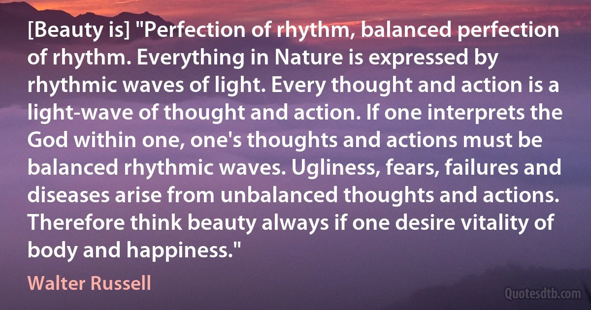 [Beauty is] "Perfection of rhythm, balanced perfection of rhythm. Everything in Nature is expressed by rhythmic waves of light. Every thought and action is a light-wave of thought and action. If one interprets the God within one, one's thoughts and actions must be balanced rhythmic waves. Ugliness, fears, failures and diseases arise from unbalanced thoughts and actions. Therefore think beauty always if one desire vitality of body and happiness." (Walter Russell)