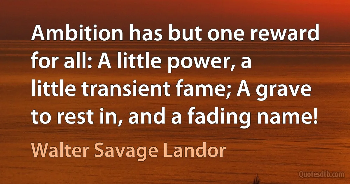 Ambition has but one reward for all: A little power, a little transient fame; A grave to rest in, and a fading name! (Walter Savage Landor)