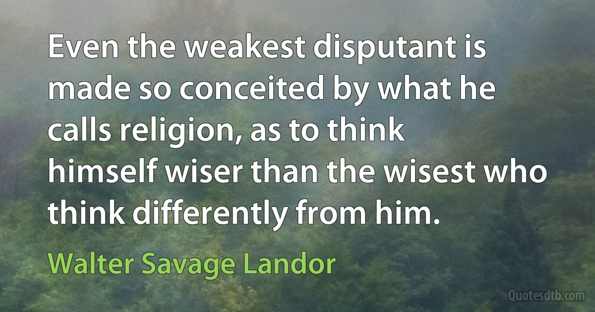 Even the weakest disputant is made so conceited by what he calls religion, as to think himself wiser than the wisest who think differently from him. (Walter Savage Landor)