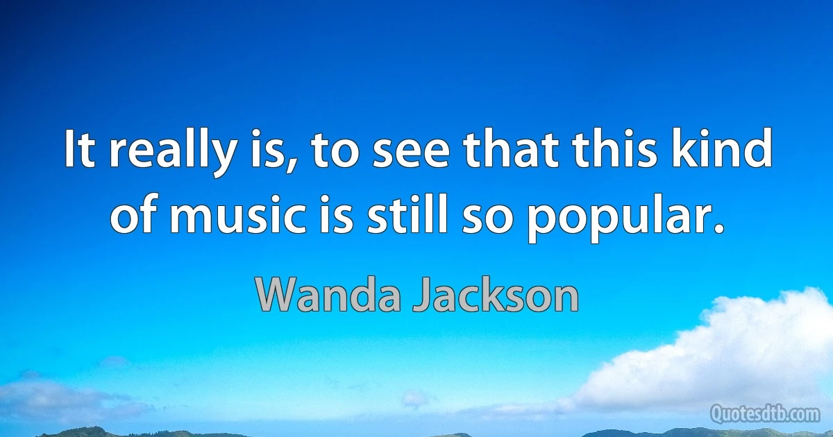 It really is, to see that this kind of music is still so popular. (Wanda Jackson)