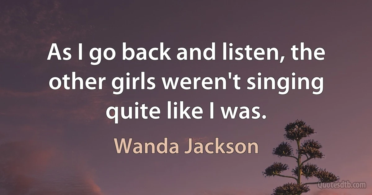 As I go back and listen, the other girls weren't singing quite like I was. (Wanda Jackson)