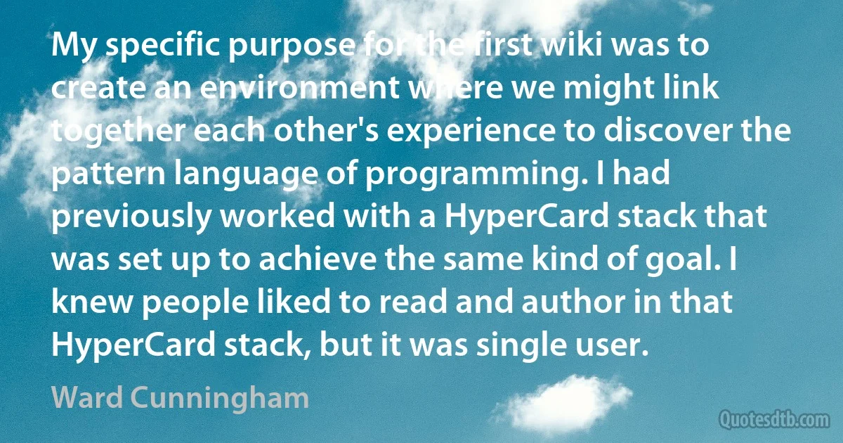 My specific purpose for the first wiki was to create an environment where we might link together each other's experience to discover the pattern language of programming. I had previously worked with a HyperCard stack that was set up to achieve the same kind of goal. I knew people liked to read and author in that HyperCard stack, but it was single user. (Ward Cunningham)