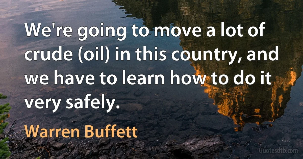 We're going to move a lot of crude (oil) in this country, and we have to learn how to do it very safely. (Warren Buffett)