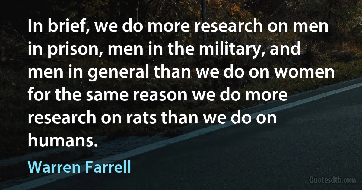 In brief, we do more research on men in prison, men in the military, and men in general than we do on women for the same reason we do more research on rats than we do on humans. (Warren Farrell)