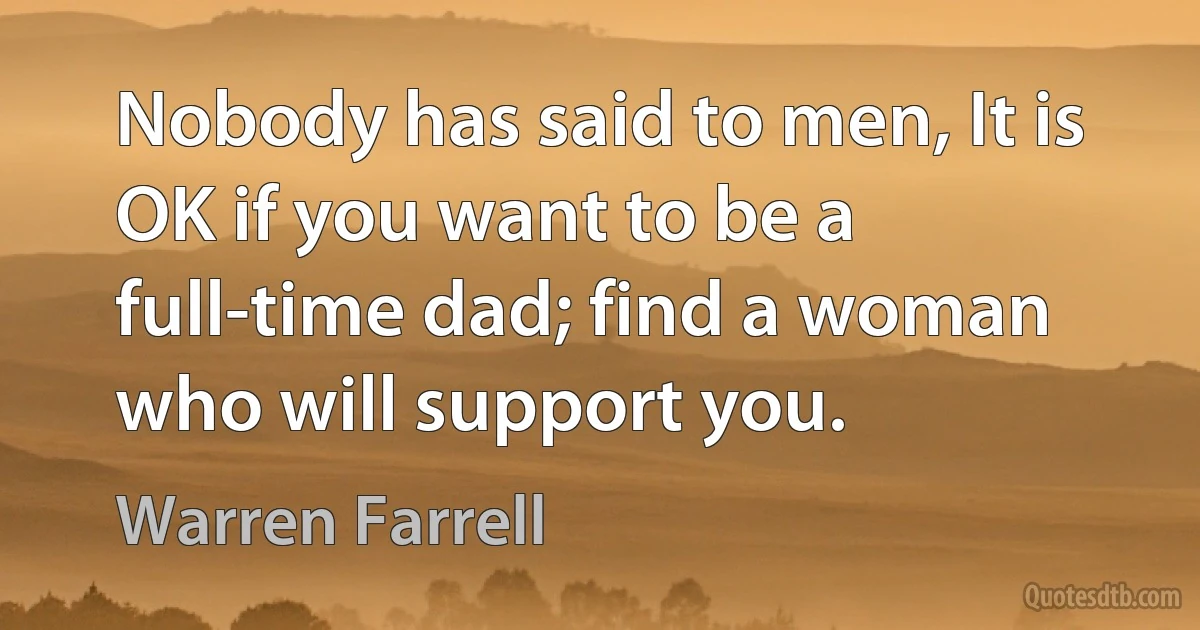 Nobody has said to men, It is OK if you want to be a full-time dad; find a woman who will support you. (Warren Farrell)