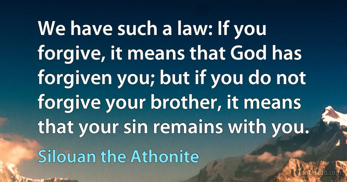 We have such a law: If you forgive, it means that God has forgiven you; but if you do not forgive your brother, it means that your sin remains with you. (Silouan the Athonite)