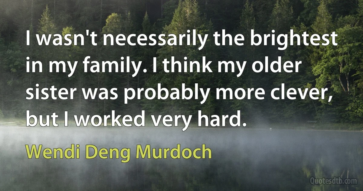 I wasn't necessarily the brightest in my family. I think my older sister was probably more clever, but I worked very hard. (Wendi Deng Murdoch)