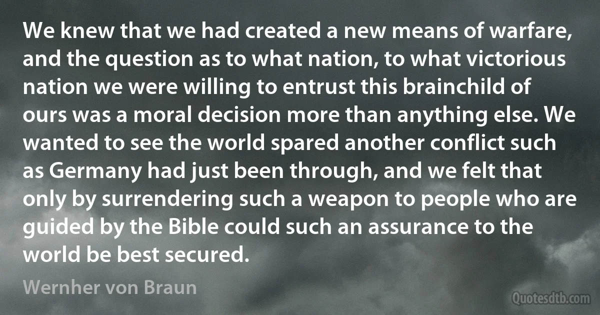 We knew that we had created a new means of warfare, and the question as to what nation, to what victorious nation we were willing to entrust this brainchild of ours was a moral decision more than anything else. We wanted to see the world spared another conflict such as Germany had just been through, and we felt that only by surrendering such a weapon to people who are guided by the Bible could such an assurance to the world be best secured. (Wernher von Braun)