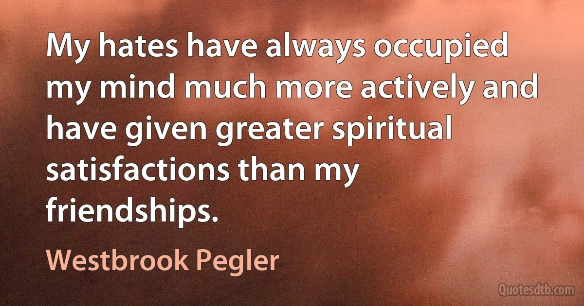 My hates have always occupied my mind much more actively and have given greater spiritual satisfactions than my friendships. (Westbrook Pegler)