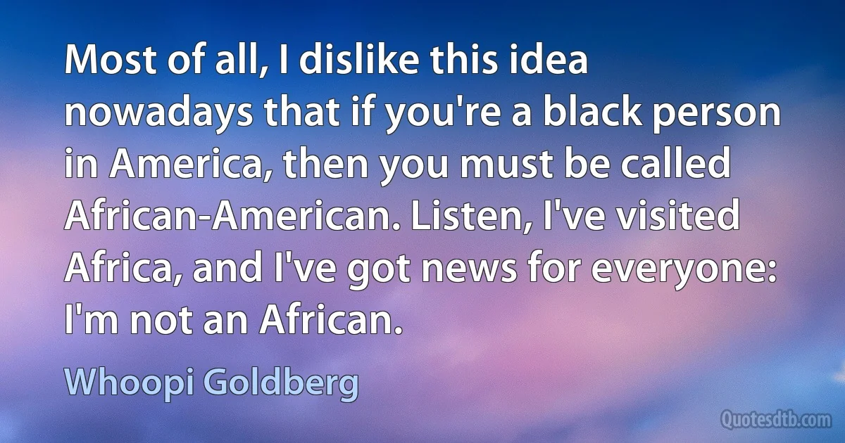 Most of all, I dislike this idea nowadays that if you're a black person in America, then you must be called African-American. Listen, I've visited Africa, and I've got news for everyone: I'm not an African. (Whoopi Goldberg)