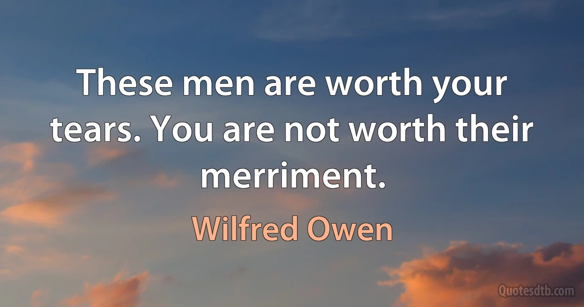 These men are worth your tears. You are not worth their merriment. (Wilfred Owen)