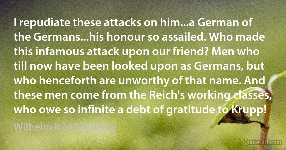 I repudiate these attacks on him...a German of the Germans...his honour so assailed. Who made this infamous attack upon our friend? Men who till now have been looked upon as Germans, but who henceforth are unworthy of that name. And these men come from the Reich's working classes, who owe so infinite a debt of gratitude to Krupp! (Wilhelm II of Germany)