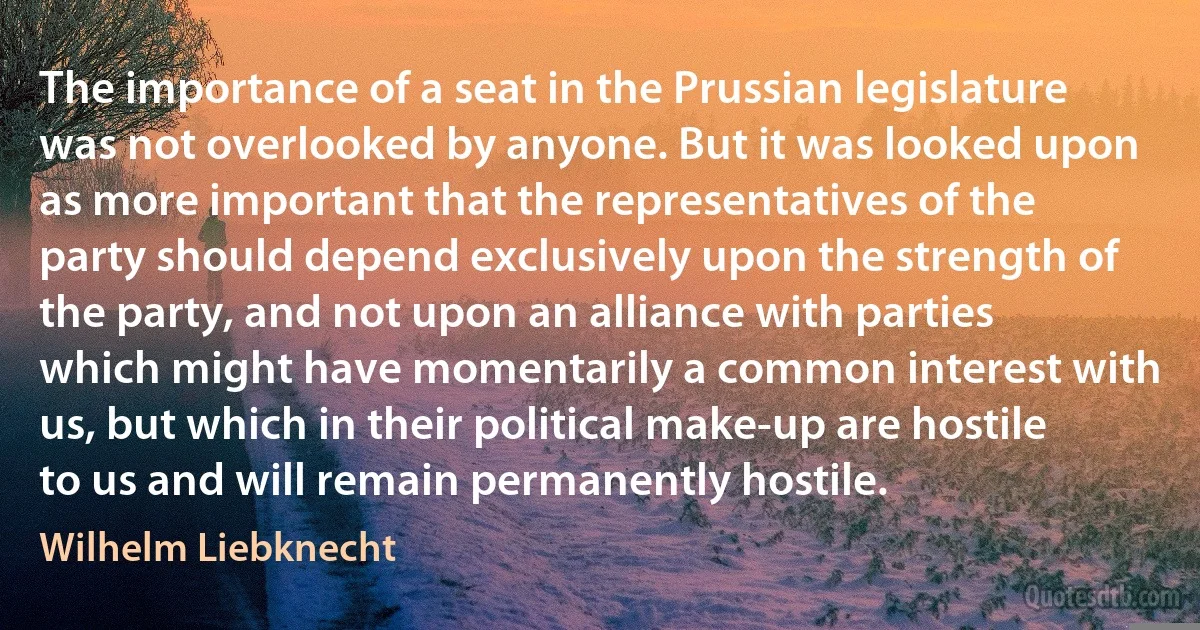 The importance of a seat in the Prussian legislature was not overlooked by anyone. But it was looked upon as more important that the representatives of the party should depend exclusively upon the strength of the party, and not upon an alliance with parties which might have momentarily a common interest with us, but which in their political make-up are hostile to us and will remain permanently hostile. (Wilhelm Liebknecht)