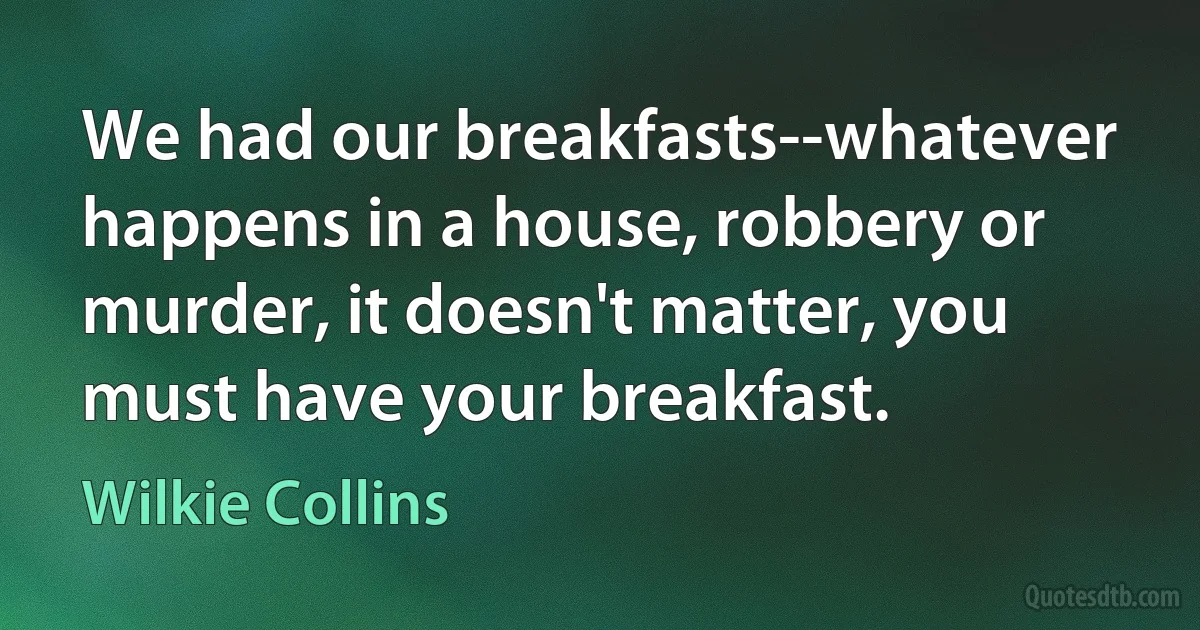 We had our breakfasts--whatever happens in a house, robbery or murder, it doesn't matter, you must have your breakfast. (Wilkie Collins)