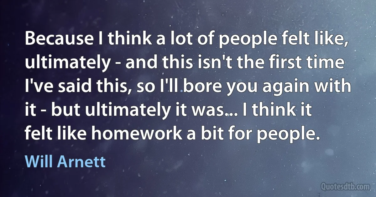 Because I think a lot of people felt like, ultimately - and this isn't the first time I've said this, so I'll bore you again with it - but ultimately it was... I think it felt like homework a bit for people. (Will Arnett)