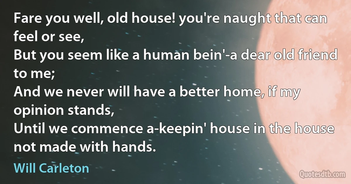 Fare you well, old house! you're naught that can feel or see,
But you seem like a human bein'-a dear old friend to me;
And we never will have a better home, if my opinion stands,
Until we commence a-keepin' house in the house not made with hands. (Will Carleton)