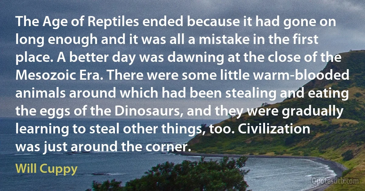 The Age of Reptiles ended because it had gone on long enough and it was all a mistake in the first place. A better day was dawning at the close of the Mesozoic Era. There were some little warm-blooded animals around which had been stealing and eating the eggs of the Dinosaurs, and they were gradually learning to steal other things, too. Civilization was just around the corner. (Will Cuppy)