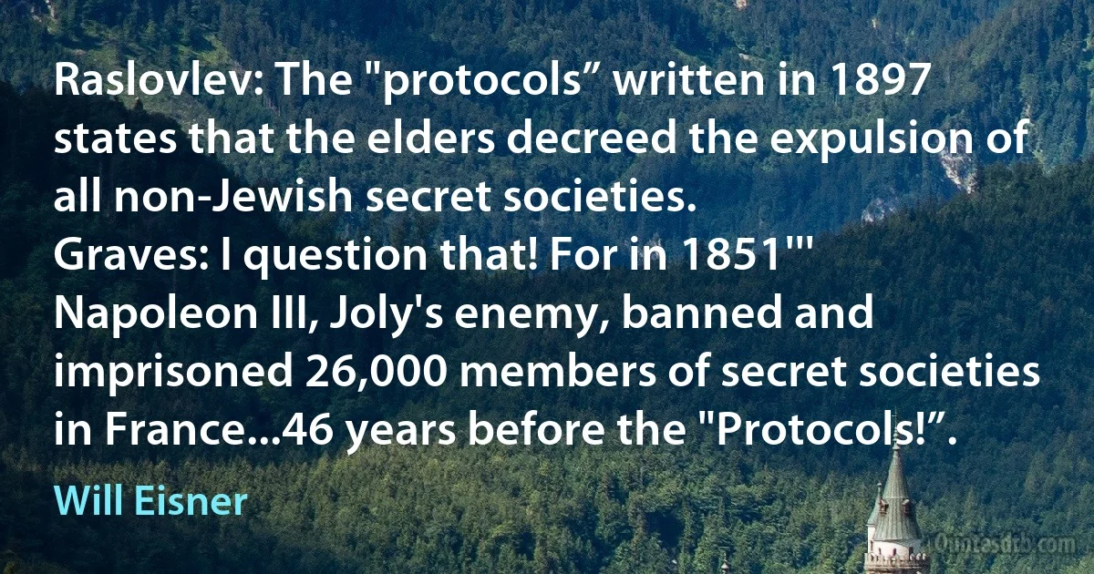 Raslovlev: The "protocols” written in 1897 states that the elders decreed the expulsion of all non-Jewish secret societies.
Graves: I question that! For in 1851''' Napoleon III, Joly's enemy, banned and imprisoned 26,000 members of secret societies in France...46 years before the "Protocols!”. (Will Eisner)