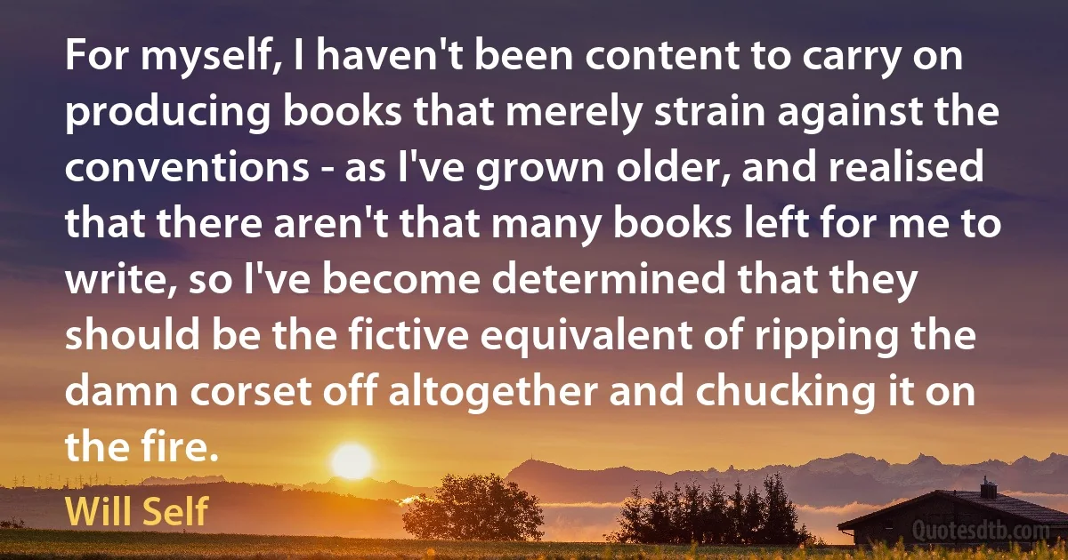 For myself, I haven't been content to carry on producing books that merely strain against the conventions - as I've grown older, and realised that there aren't that many books left for me to write, so I've become determined that they should be the fictive equivalent of ripping the damn corset off altogether and chucking it on the fire. (Will Self)