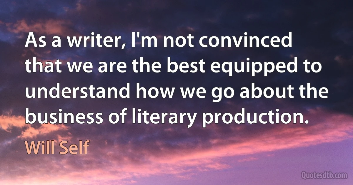 As a writer, I'm not convinced that we are the best equipped to understand how we go about the business of literary production. (Will Self)