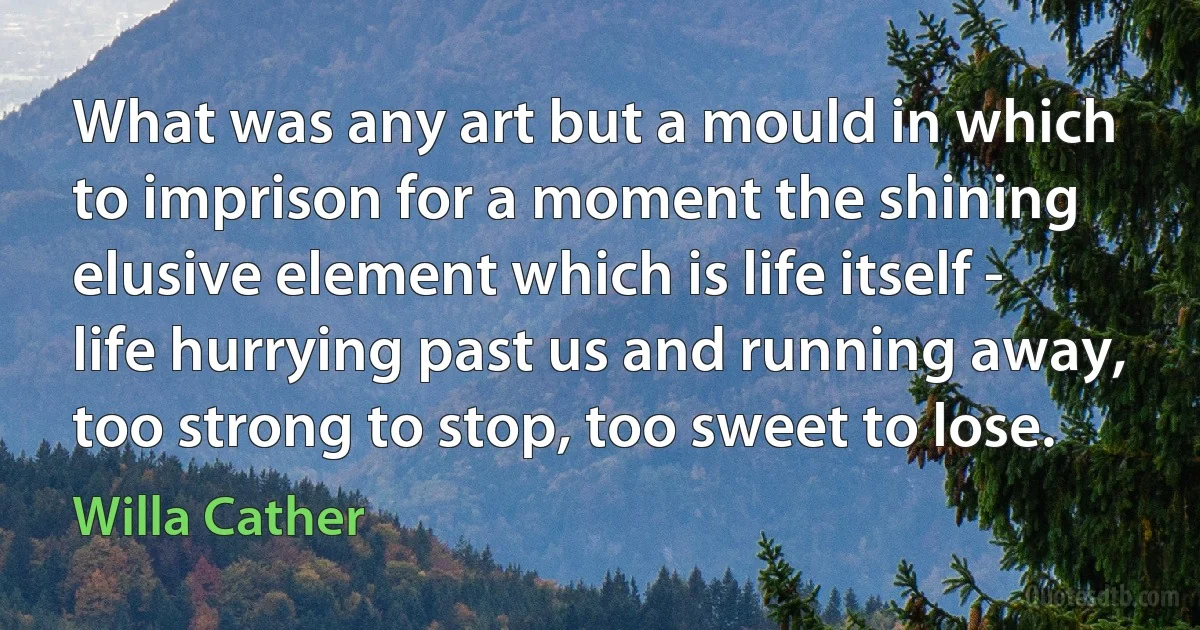 What was any art but a mould in which to imprison for a moment the shining elusive element which is life itself - life hurrying past us and running away, too strong to stop, too sweet to lose. (Willa Cather)