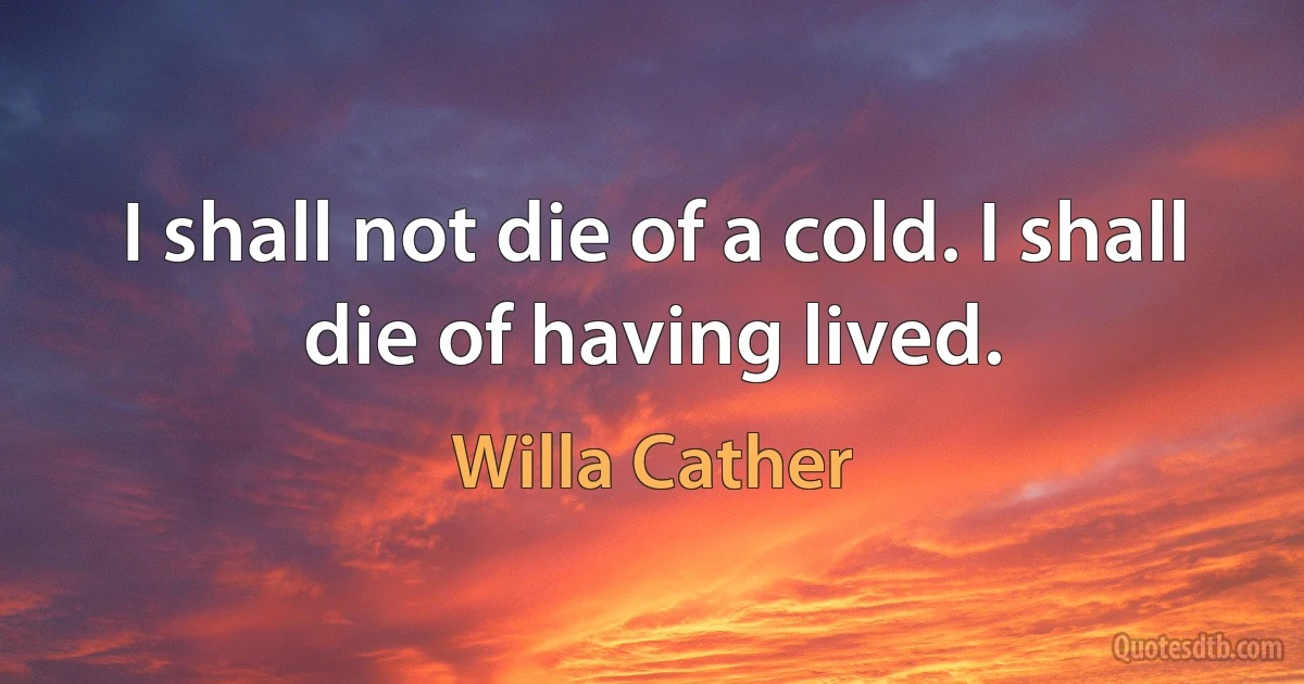 I shall not die of a cold. I shall die of having lived. (Willa Cather)