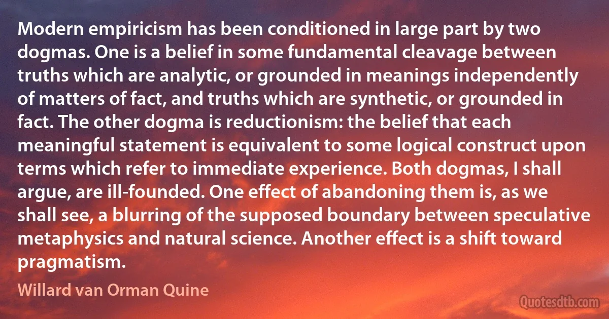 Modern empiricism has been conditioned in large part by two dogmas. One is a belief in some fundamental cleavage between truths which are analytic, or grounded in meanings independently of matters of fact, and truths which are synthetic, or grounded in fact. The other dogma is reductionism: the belief that each meaningful statement is equivalent to some logical construct upon terms which refer to immediate experience. Both dogmas, I shall argue, are ill-founded. One effect of abandoning them is, as we shall see, a blurring of the supposed boundary between speculative metaphysics and natural science. Another effect is a shift toward pragmatism. (Willard van Orman Quine)