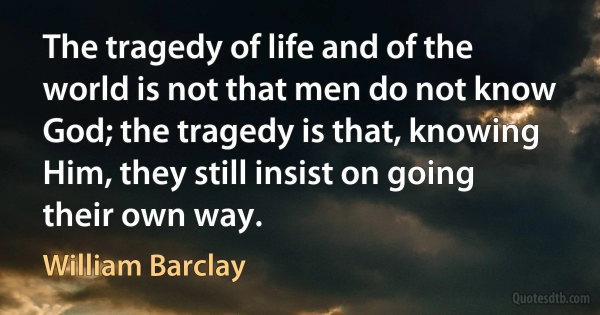 The tragedy of life and of the world is not that men do not know God; the tragedy is that, knowing Him, they still insist on going their own way. (William Barclay)