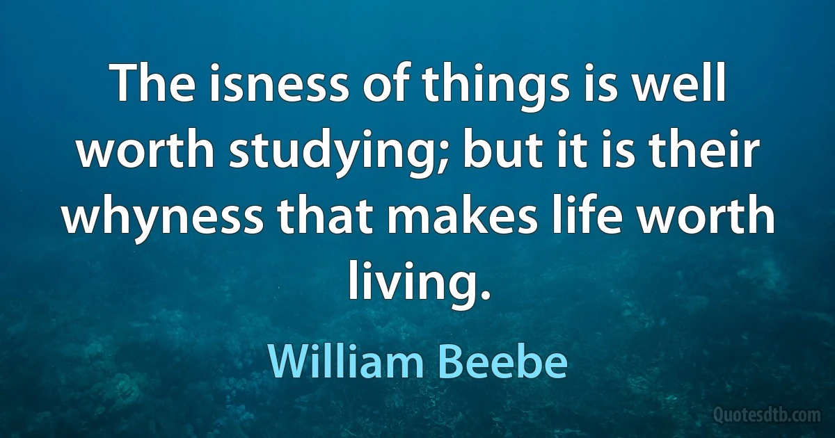 The isness of things is well worth studying; but it is their whyness that makes life worth living. (William Beebe)