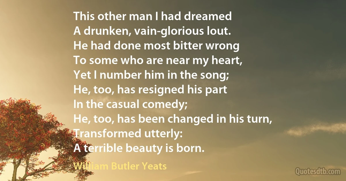 This other man I had dreamed
A drunken, vain-glorious lout.
He had done most bitter wrong
To some who are near my heart,
Yet I number him in the song;
He, too, has resigned his part
In the casual comedy;
He, too, has been changed in his turn,
Transformed utterly:
A terrible beauty is born. (William Butler Yeats)