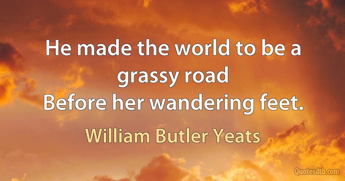 He made the world to be a grassy road
Before her wandering feet. (William Butler Yeats)