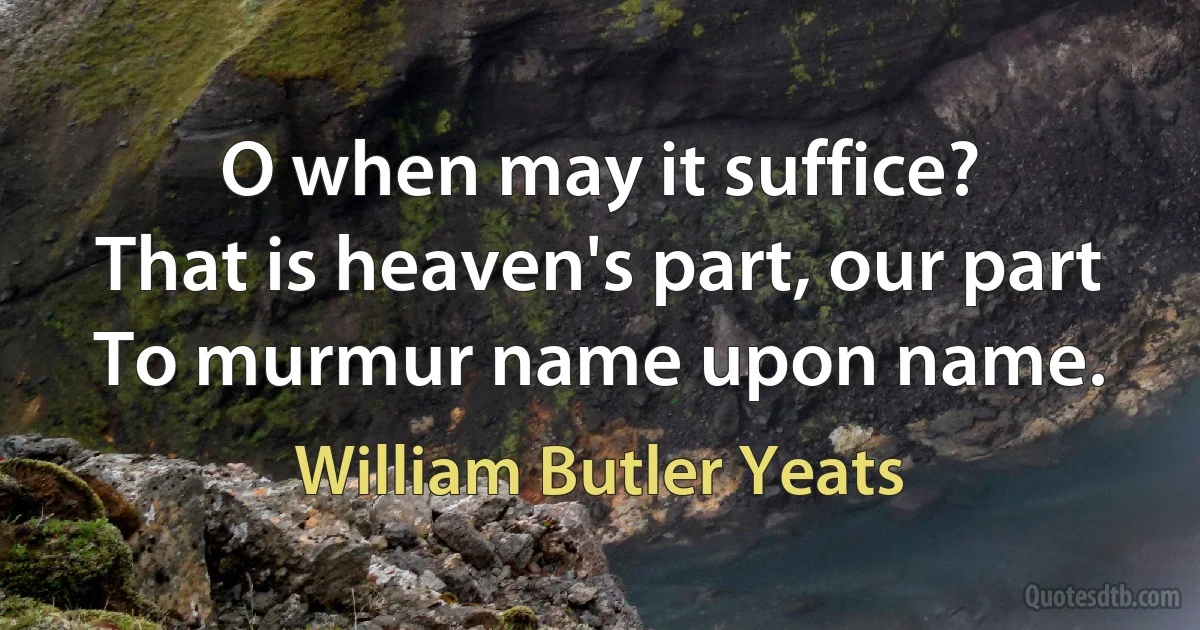 O when may it suffice?
That is heaven's part, our part
To murmur name upon name. (William Butler Yeats)