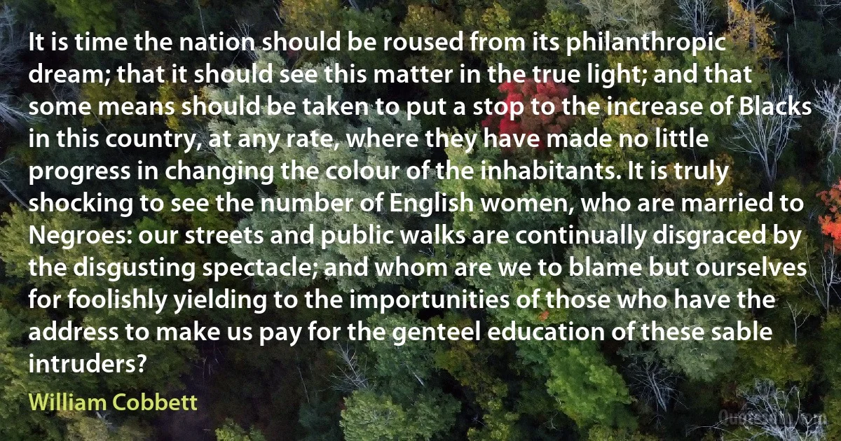 It is time the nation should be roused from its philanthropic dream; that it should see this matter in the true light; and that some means should be taken to put a stop to the increase of Blacks in this country, at any rate, where they have made no little progress in changing the colour of the inhabitants. It is truly shocking to see the number of English women, who are married to Negroes: our streets and public walks are continually disgraced by the disgusting spectacle; and whom are we to blame but ourselves for foolishly yielding to the importunities of those who have the address to make us pay for the genteel education of these sable intruders? (William Cobbett)