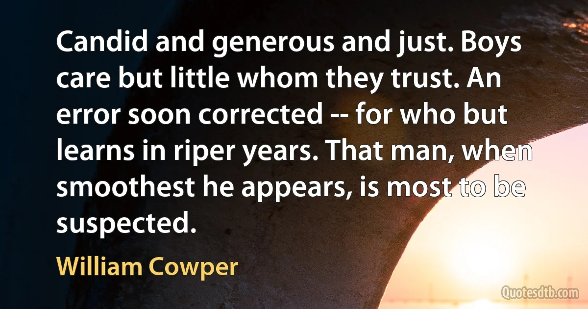 Candid and generous and just. Boys care but little whom they trust. An error soon corrected -- for who but learns in riper years. That man, when smoothest he appears, is most to be suspected. (William Cowper)