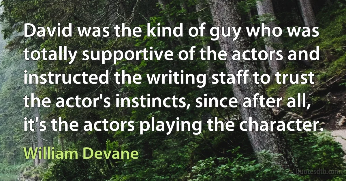 David was the kind of guy who was totally supportive of the actors and instructed the writing staff to trust the actor's instincts, since after all, it's the actors playing the character. (William Devane)