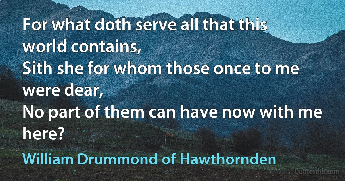 For what doth serve all that this world contains,
Sith she for whom those once to me were dear,
No part of them can have now with me here? (William Drummond of Hawthornden)