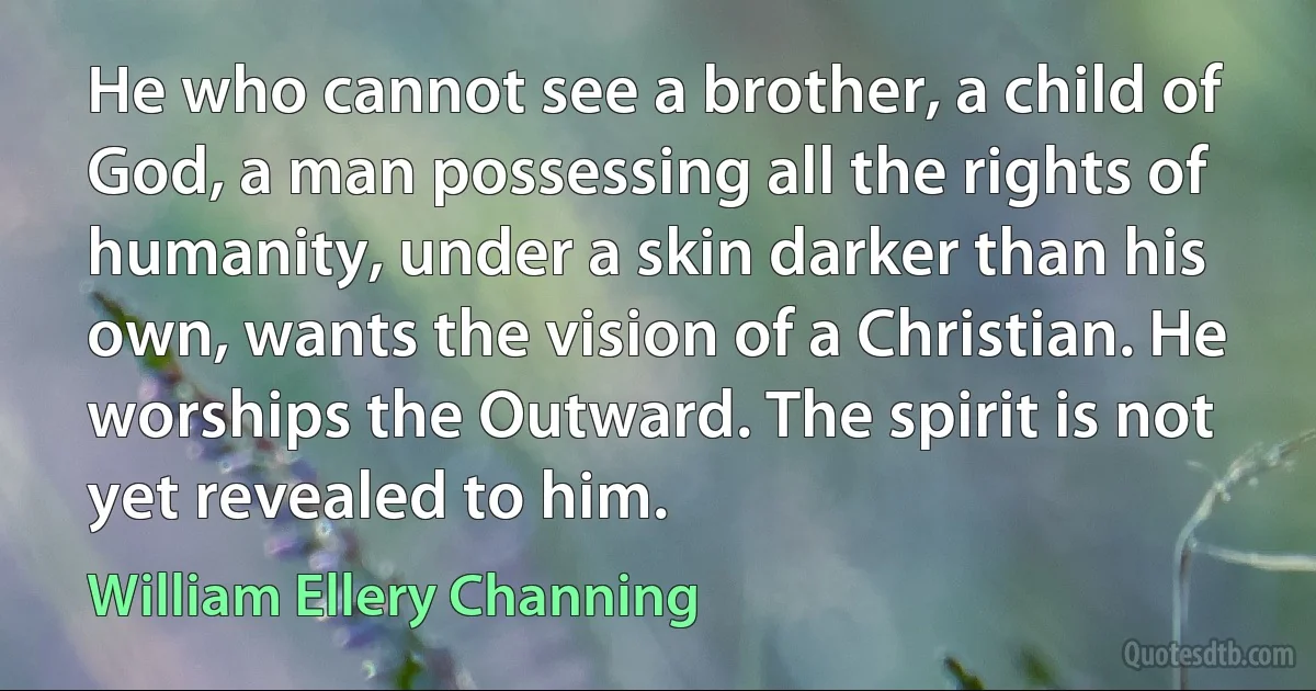 He who cannot see a brother, a child of God, a man possessing all the rights of humanity, under a skin darker than his own, wants the vision of a Christian. He worships the Outward. The spirit is not yet revealed to him. (William Ellery Channing)