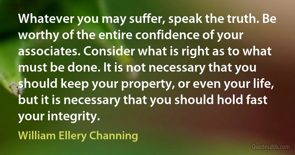 Whatever you may suffer, speak the truth. Be worthy of the entire confidence of your associates. Consider what is right as to what must be done. It is not necessary that you should keep your property, or even your life, but it is necessary that you should hold fast your integrity. (William Ellery Channing)