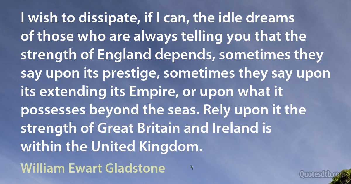 I wish to dissipate, if I can, the idle dreams of those who are always telling you that the strength of England depends, sometimes they say upon its prestige, sometimes they say upon its extending its Empire, or upon what it possesses beyond the seas. Rely upon it the strength of Great Britain and Ireland is within the United Kingdom. (William Ewart Gladstone)