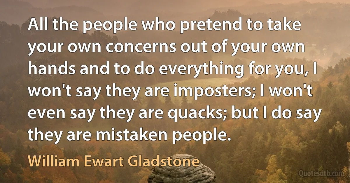 All the people who pretend to take your own concerns out of your own hands and to do everything for you, I won't say they are imposters; I won't even say they are quacks; but I do say they are mistaken people. (William Ewart Gladstone)