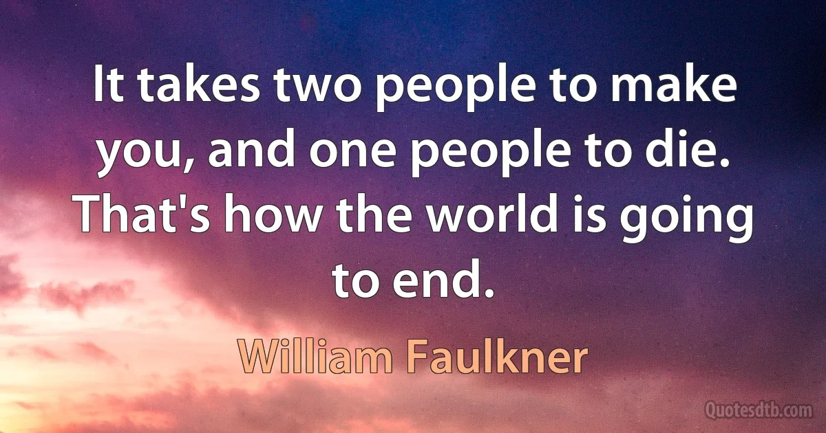 It takes two people to make you, and one people to die. That's how the world is going to end. (William Faulkner)