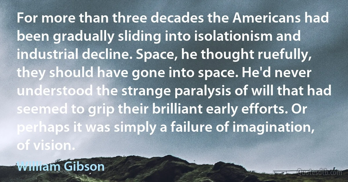 For more than three decades the Americans had been gradually sliding into isolationism and industrial decline. Space, he thought ruefully, they should have gone into space. He'd never understood the strange paralysis of will that had seemed to grip their brilliant early efforts. Or perhaps it was simply a failure of imagination, of vision. (William Gibson)