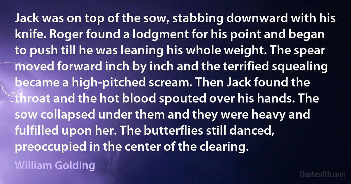 Jack was on top of the sow, stabbing downward with his knife. Roger found a lodgment for his point and began to push till he was leaning his whole weight. The spear moved forward inch by inch and the terrified squealing became a high-pitched scream. Then Jack found the throat and the hot blood spouted over his hands. The sow collapsed under them and they were heavy and fulfilled upon her. The butterflies still danced, preoccupied in the center of the clearing. (William Golding)