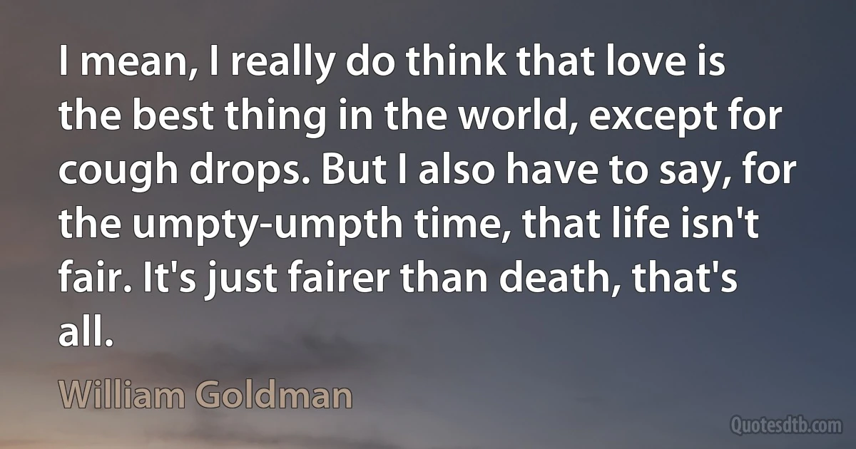 I mean, I really do think that love is the best thing in the world, except for cough drops. But I also have to say, for the umpty-umpth time, that life isn't fair. It's just fairer than death, that's all. (William Goldman)